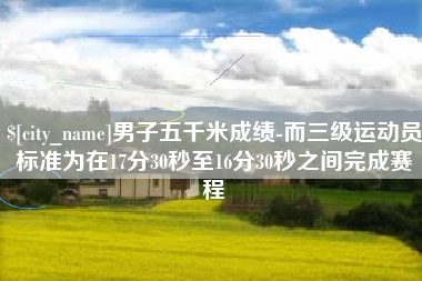 兰州男子五千米成绩-而三级运动员标准为在17分30秒至16分30秒之间完成赛程
