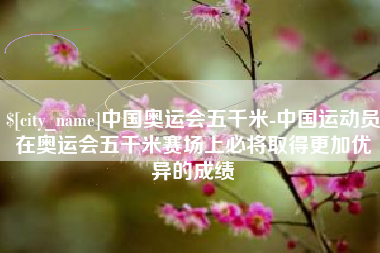 兰州中国奥运会五千米-中国运动员在奥运会五千米赛场上必将取得更加优异的成绩