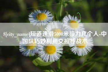 兰州短道速滑5000米接力几个人-中国队巧妙利用交接棒战术