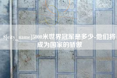 兰州5000米世界冠军是多少-他们将成为国家的骄傲