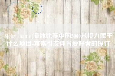 兰州滑冰比赛中的5000米接力属于什么项目-常常引发体育爱好者的探讨