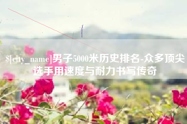 兰州男子5000米历史排名-众多顶尖选手用速度与耐力书写传奇