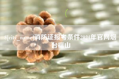 兰州消防证报考条件2024年官网烟台福山